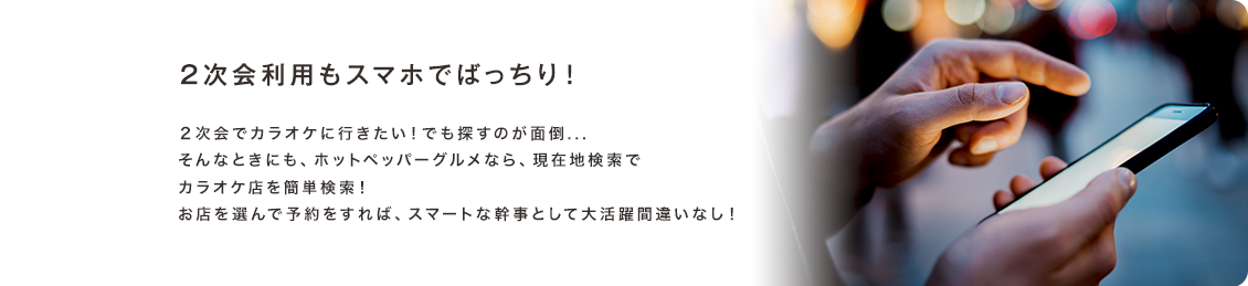 2次会利用もスマホでばっちり！２次会でカラオケに行きたい！でも探すのが面倒...そんなときにも、ホットペッパーグルメなら、現在地検索でカラオケ店を簡単検索！お店を選んで予約をすれば、スマートな幹事として大活躍間違いなし！