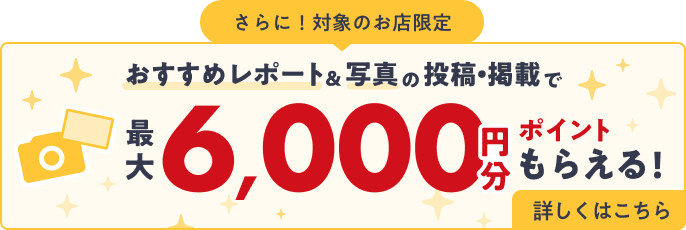 さらに！対象のお店限定 おすすめレポート＆写真の投稿・掲載で最大6,000円分ポイントもらえる！詳しくはこちら