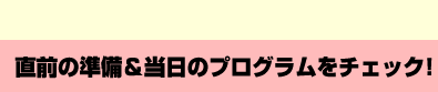 直前の準備＆当日のプログラムをチェック！
