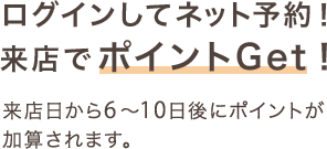 ログインしてネット予約！来店でポイントGet！来店から6～10日後にポイントが加算されます。