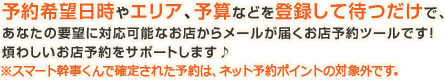 予約希望日時やエリア、予算などを登録して待つだけで、あなたの要望に対応可能なお店からメールが届くお店予約ツールです！煩わしいお店予約をサポートします♪※スマート幹事くんで確定された予約は、ネット予約ポイントの対象外です。